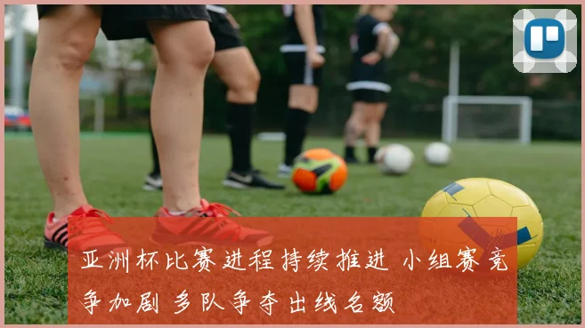 亚洲杯比赛进程持续推进 小组赛竞争加剧 多队争夺出线名额