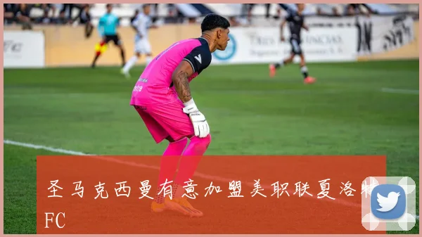 圣马克西曼有意加盟美职联夏洛特FC