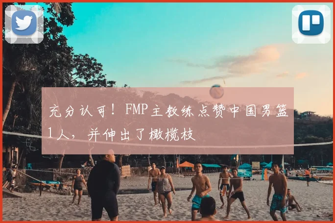 充分认可！FMP主教练点赞中国男篮1人，并伸出了橄榄枝
