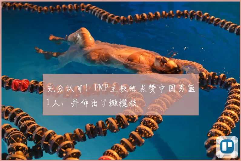 充分认可！FMP主教练点赞中国男篮1人，并伸出了橄榄枝