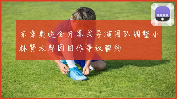 东京奥运会开幕式导演团队调整小林贤太郎因旧作争议解约