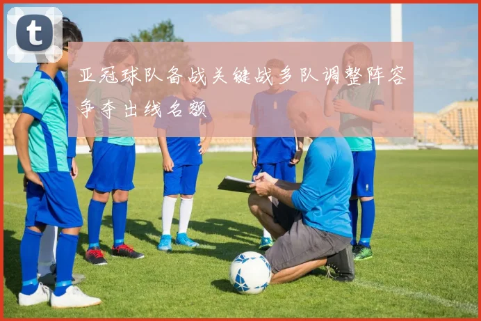 亚冠球队备战关键战多队调整阵容争夺出线名额