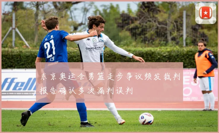 东京奥运会男篮走步争议频发裁判报告确认多次漏判误判