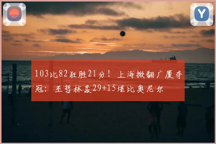 103比82狂胜21分！上海掀翻广厦夺冠：王哲林轰29+15堪比奥尼尔