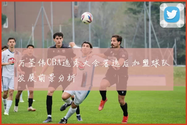 万圣伟CBA选秀大会落选后加盟球队发展前景分析