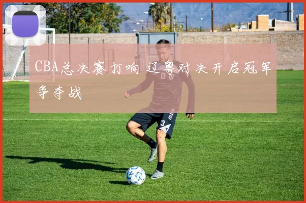 CBA总决赛打响 辽粤对决开启冠军争夺战