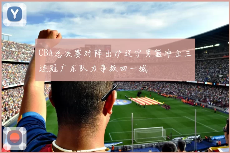 CBA总决赛对阵出炉辽宁男篮冲击三连冠广东队力争扳回一城