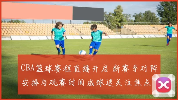 CBA篮球赛程直播开启 新赛季对阵安排与观赛时间成球迷关注焦点