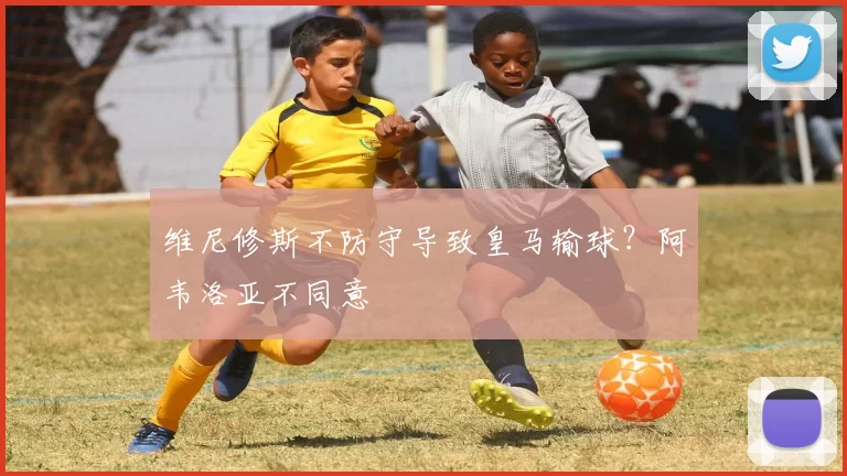 维尼修斯不防守导致皇马输球？阿韦洛亚不同意