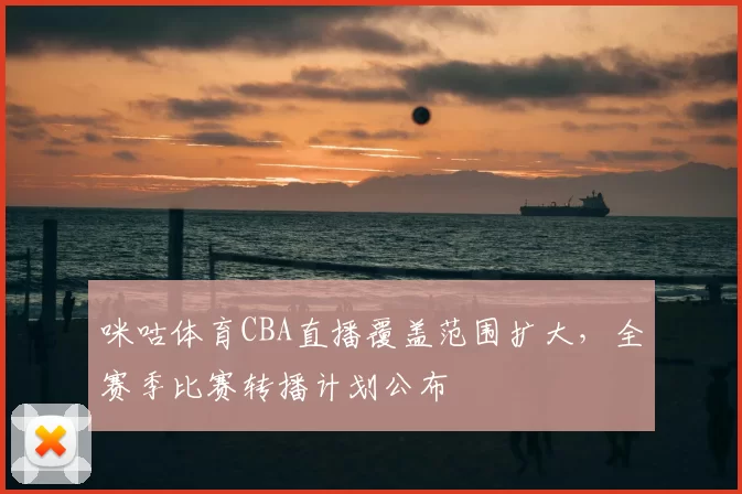 咪咕体育CBA直播覆盖范围扩大,全赛季比赛转播计划公布