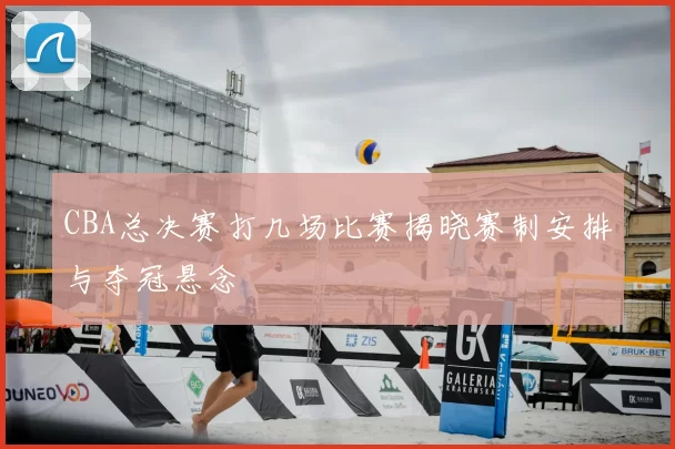 CBA总决赛打几场比赛揭晓赛制安排与夺冠悬念