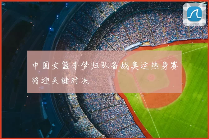 中国女篮李梦归队备战奥运热身赛将迎关键对决