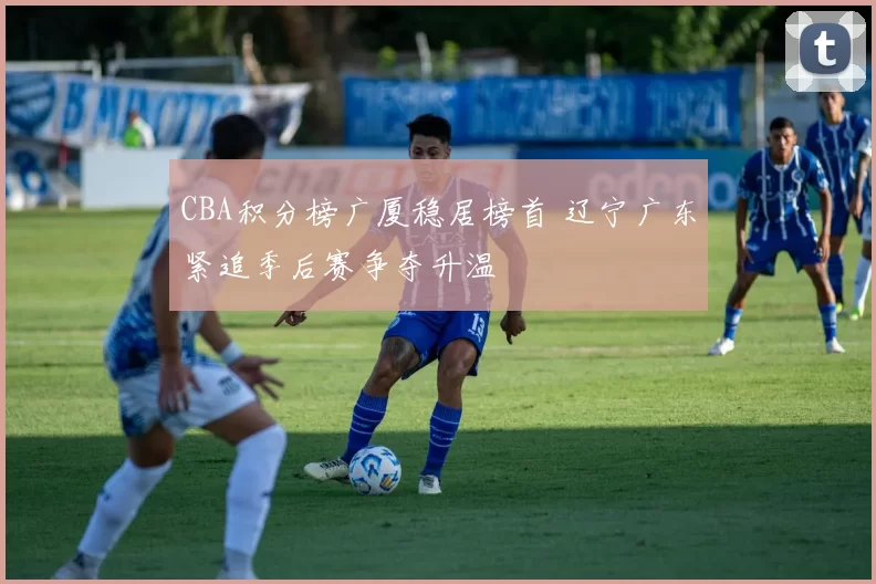 CBA积分榜广厦稳居榜首 辽宁广东紧追季后赛争夺升温