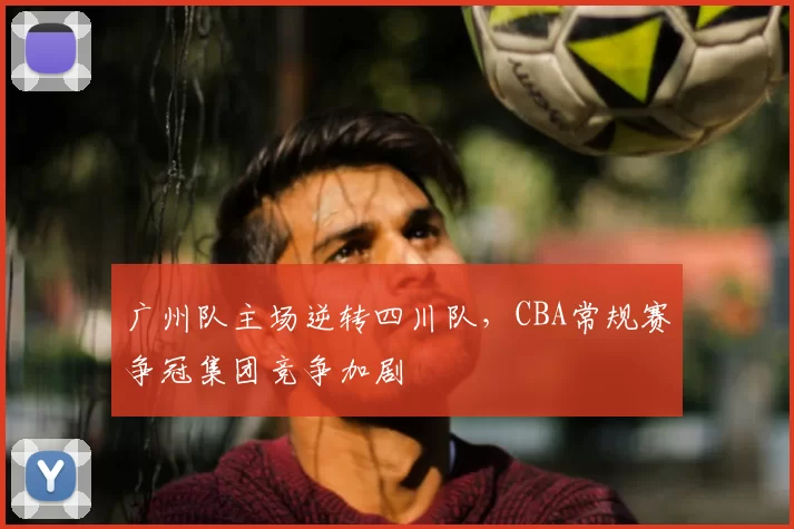 广州队主场逆转四川队,CBA常规赛争冠集团竞争加剧