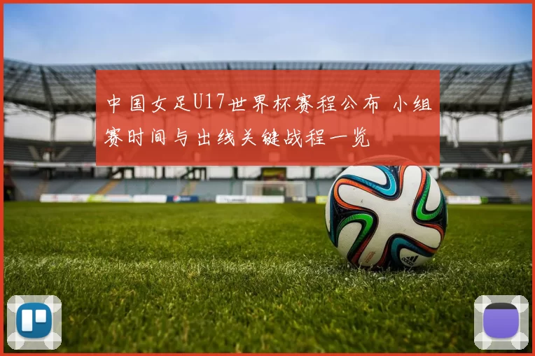 中国女足U17世界杯赛程公布 小组赛时间与出线关键战程一览