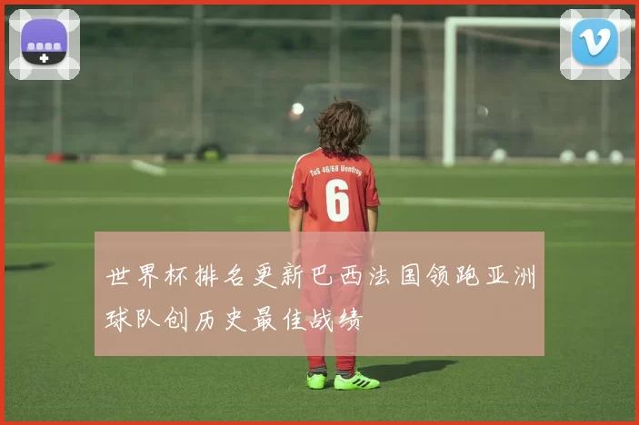 世界杯排名更新巴西法国领跑亚洲球队创历史最佳战绩