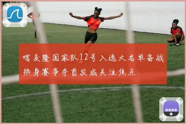 喀麦隆国家队12号入选大名单备战热身赛争夺首发成关注焦点