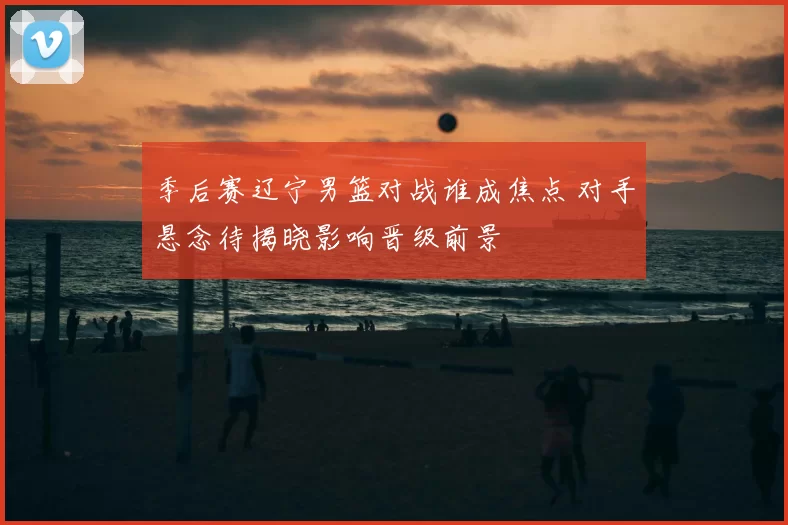 季后赛辽宁男篮对战谁成焦点 对手悬念待揭晓影响晋级前景