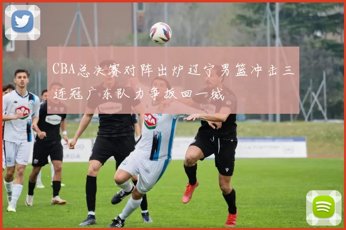 CBA总决赛对阵出炉辽宁男篮冲击三连冠广东队力争扳回一城