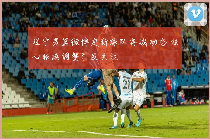 辽宁男篮微博更新球队备战动态 核心轮换调整引发关注