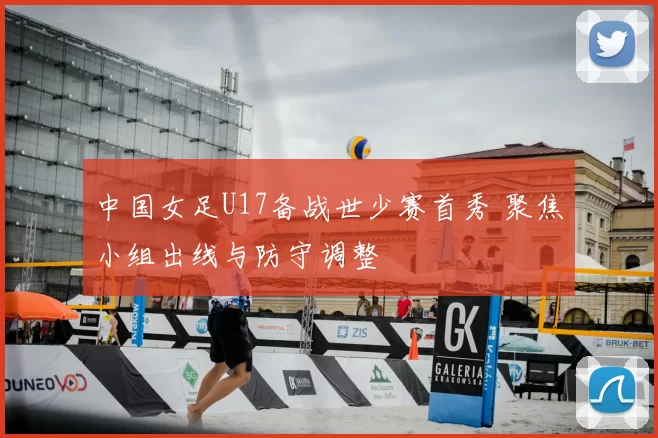 中国女足U17备战世少赛首秀 聚焦小组出线与防守调整