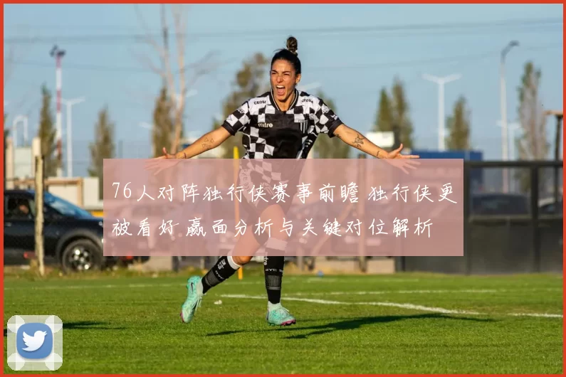76人对阵独行侠赛事前瞻 独行侠更被看好 赢面分析与关键对位解析