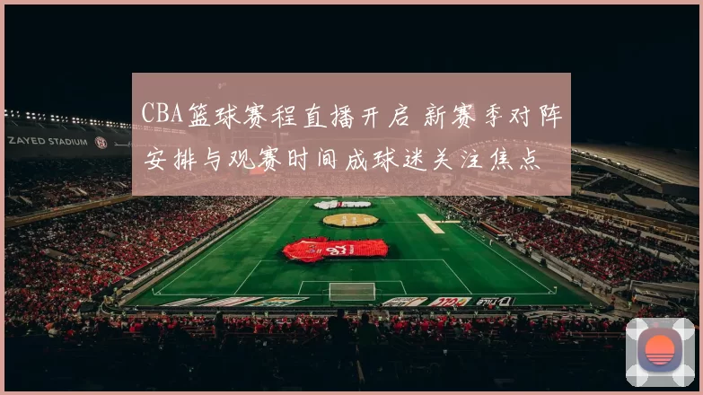 CBA篮球赛程直播开启 新赛季对阵安排与观赛时间成球迷关注焦点