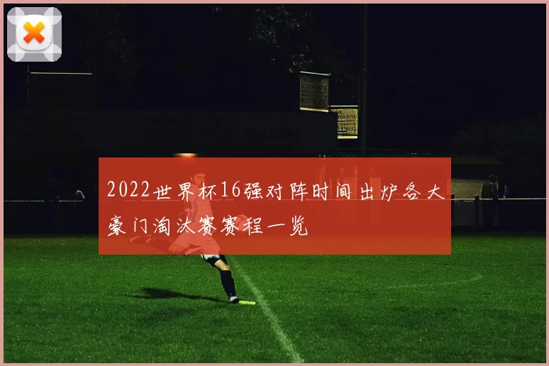 2022世界杯16强对阵时间出炉各大豪门淘汰赛赛程一览