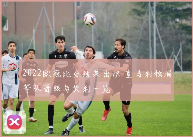 2022欧冠比分结果出炉 皇马利物浦等队晋级与失利一览