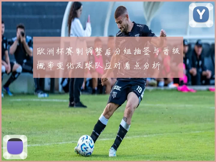 欧洲杯赛制调整后分组抽签与晋级概率变化及球队应对看点分析