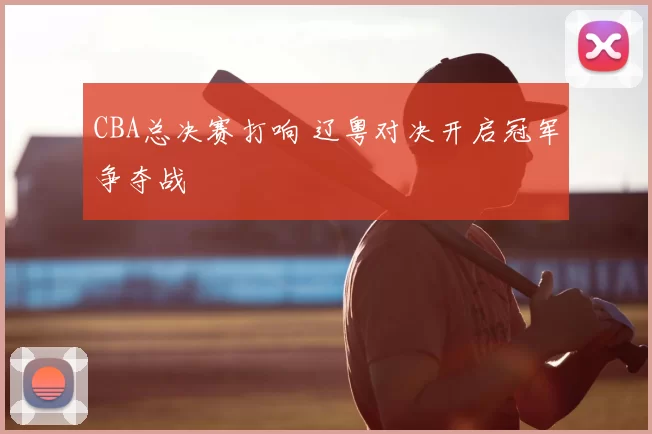 CBA总决赛打响 辽粤对决开启冠军争夺战