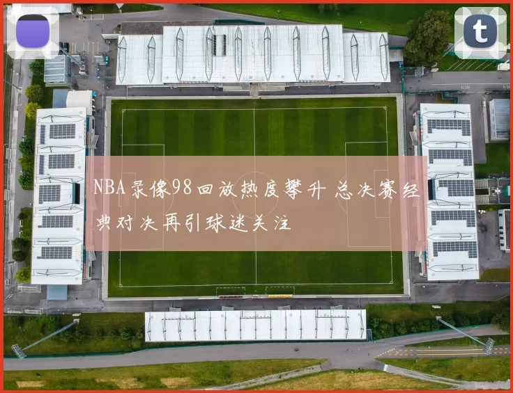NBA录像98回放热度攀升 总决赛经典对决再引球迷关注