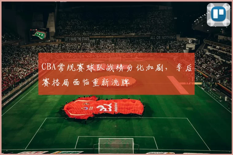 CBA常规赛球队战绩分化加剧，季后赛格局面临重新洗牌