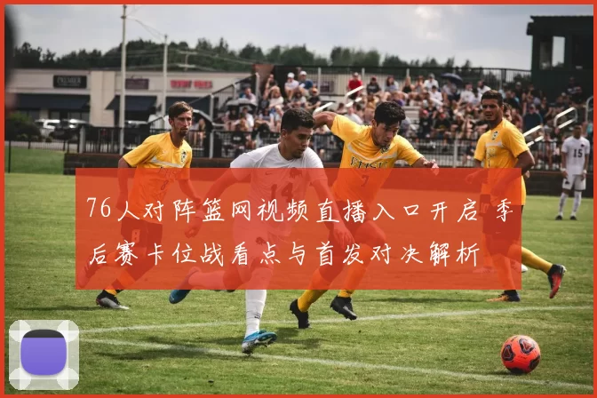 76人对阵篮网视频直播入口开启 季后赛卡位战看点与首发对决解析