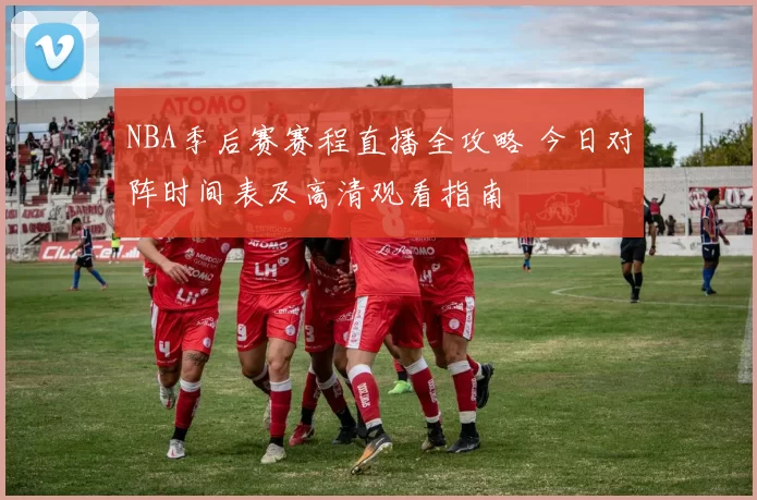 NBA季后赛赛程直播全攻略 今日对阵时间表及高清观看指南