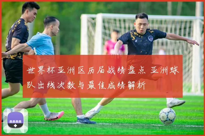 世界杯亚洲区历届战绩盘点 亚洲球队出线次数与最佳成绩解析