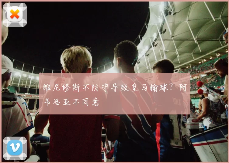 维尼修斯不防守导致皇马输球？阿韦洛亚不同意