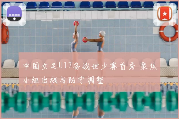 中国女足U17备战世少赛首秀 聚焦小组出线与防守调整