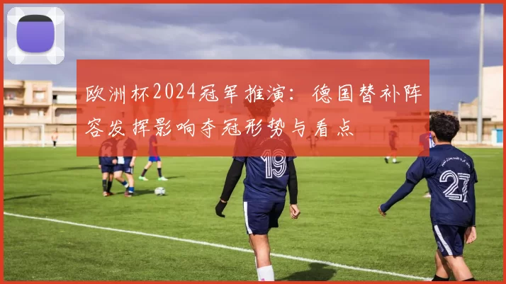 欧洲杯2024冠军推演:德国替补阵容发挥影响夺冠形势与看点