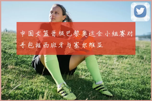 中国女篮晋级巴黎奥运会小组赛对手包括西班牙与塞尔维亚