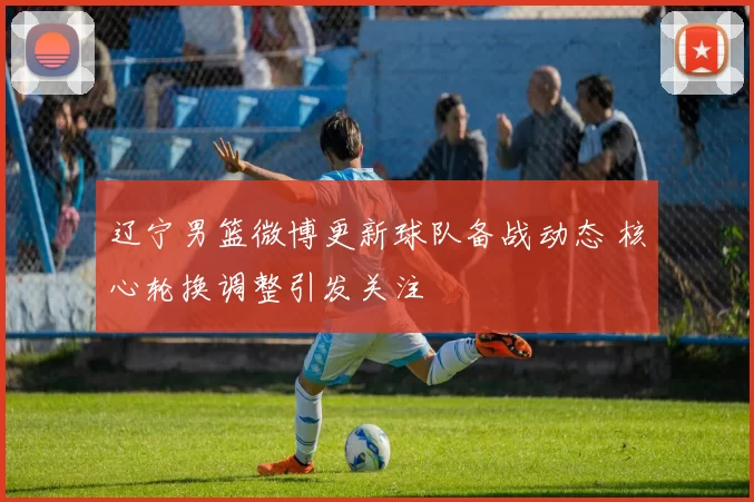 辽宁男篮微博更新球队备战动态 核心轮换调整引发关注
