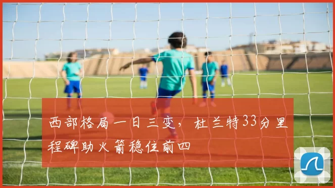 西部格局一日三变,杜兰特33分里程碑助火箭稳住前四