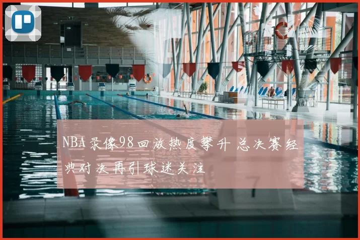 NBA录像98回放热度攀升 总决赛经典对决再引球迷关注