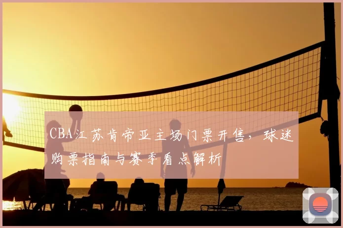 CBA江苏肯帝亚主场门票开售,球迷购票指南与赛季看点解析