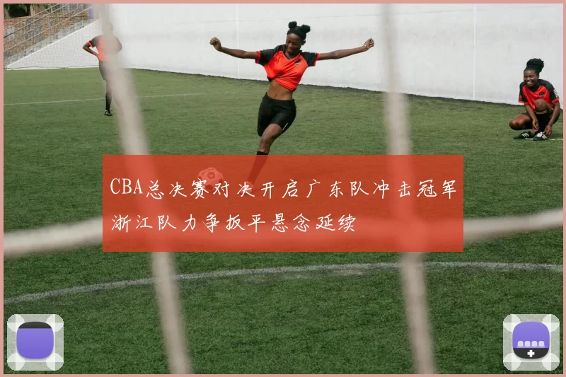 CBA总决赛对决开启广东队冲击冠军浙江队力争扳平悬念延续