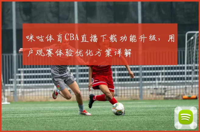 咪咕体育CBA直播下载功能升级，用户观赛体验优化方案详解