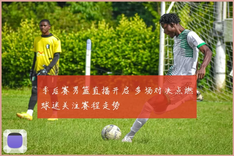 季后赛男篮直播开启 多场对决点燃球迷关注赛程走势