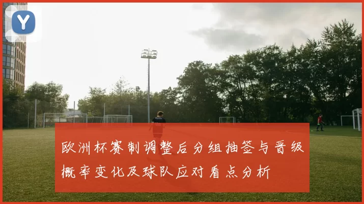 欧洲杯赛制调整后分组抽签与晋级概率变化及球队应对看点分析