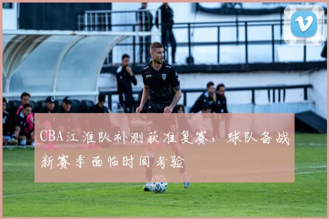 CBA江淮队补测获准复赛，球队备战新赛季面临时间考验