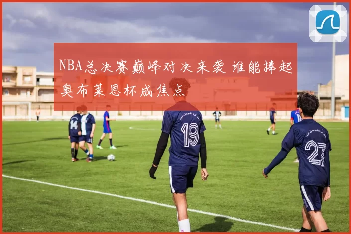 NBA总决赛巅峰对决来袭 谁能捧起奥布莱恩杯成焦点